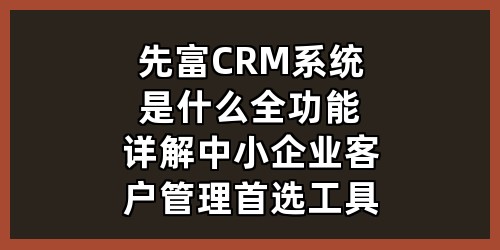 先富 CRM 系统是什么？全功能详解｜中小企业客户管理首选工具